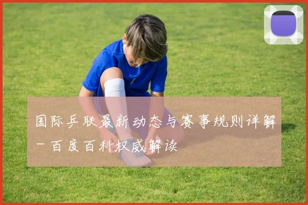 国际乒联最新动态与赛事规则详解 - 百度百科权威解读