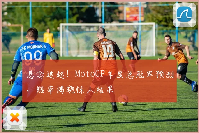悬念迭起!MotoGP年度总冠军预测,赔率揭晓惊人结果