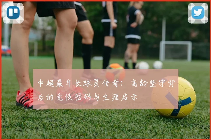 中超最年长球员传奇：高龄坚守背后的竞技密码与生涯启示
