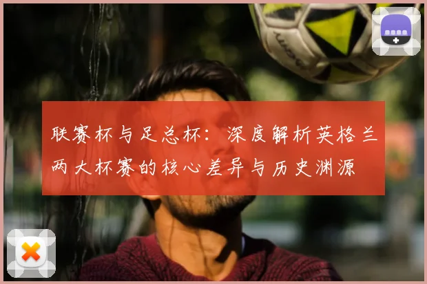 联赛杯与足总杯:深度解析英格兰两大杯赛的核心差异与历史渊源