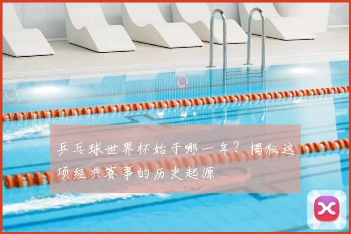 乒乓球世界杯始于哪一年？揭秘这项经典赛事的历史起源