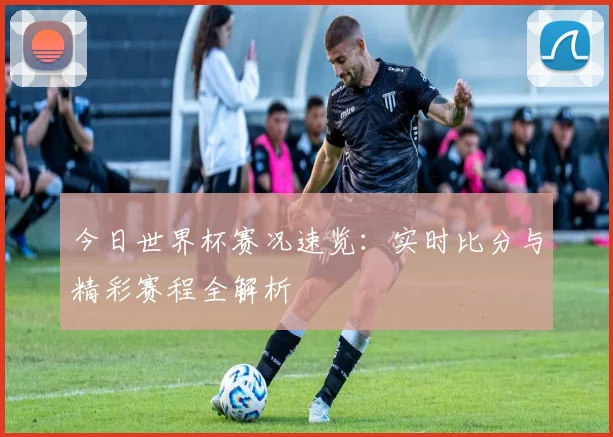 今日世界杯赛况速览:实时比分与精彩赛程全解析