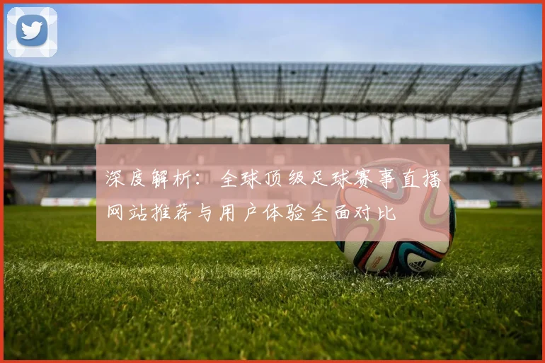 深度解析:全球顶级足球赛事直播网站推荐与用户体验全面对比