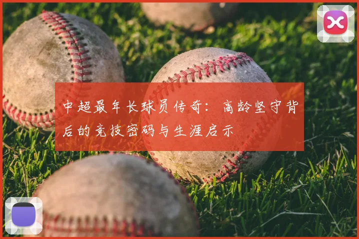 中超最年长球员传奇：高龄坚守背后的竞技密码与生涯启示