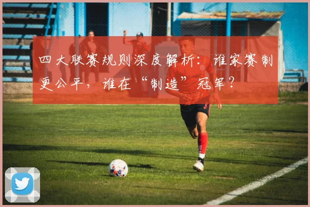 四大联赛规则深度解析：谁家赛制更公平，谁在“制造”冠军？