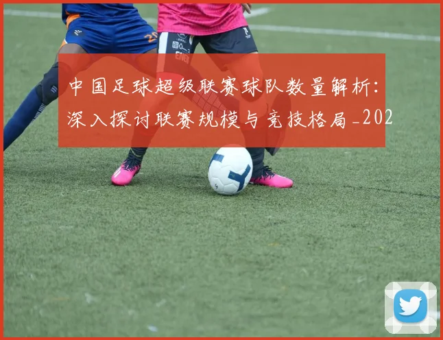 中国足球超级联赛球队数量解析:深入探讨联赛规模与竞技格局_20260610190321