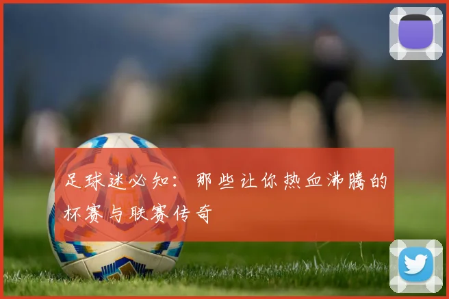 足球迷必知：那些让你热血沸腾的杯赛与联赛传奇