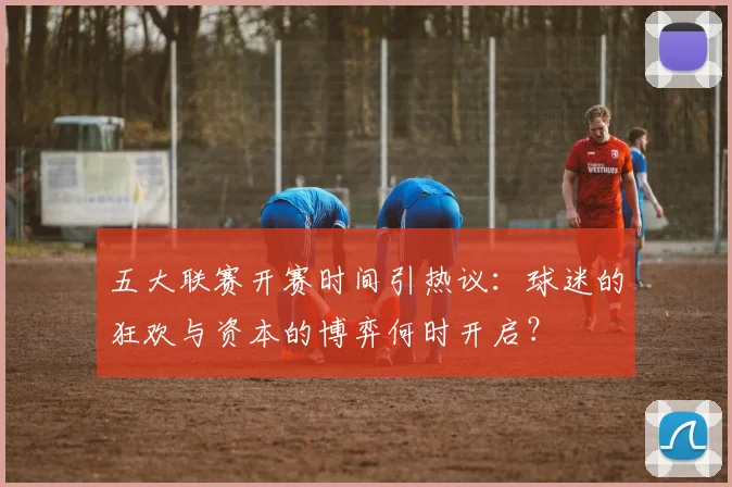 五大联赛开赛时间引热议：球迷的狂欢与资本的博弈何时开启？