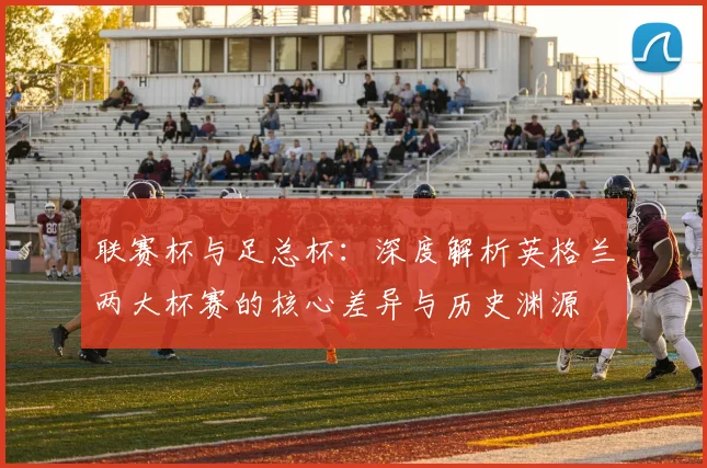 联赛杯与足总杯：深度解析英格兰两大杯赛的核心差异与历史渊源