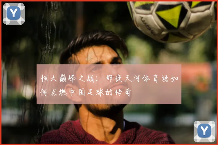 恒大巅峰之战：那夜天河体育场如何点燃中国足球的传奇